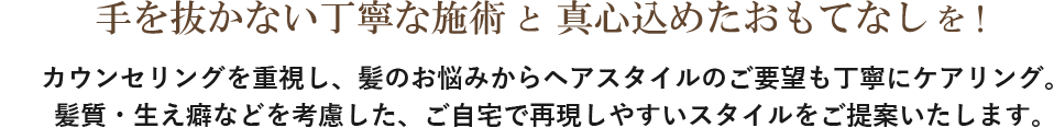 手を抜かない丁寧な施術 　真心込めたおもてなしを！カウンセリングを重視し、髪のお悩みからヘアスタイルのご要望も丁寧にケアリング。髪質・生え癖などを考慮した、ご自宅で再現しやすいスタイルをご提案いたします。